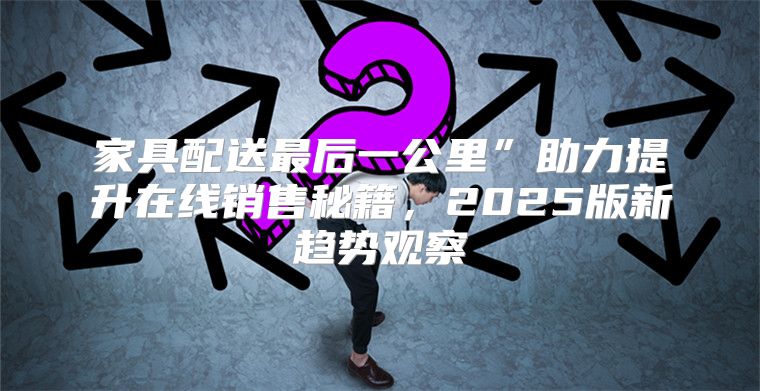 家具配送最后一公里”助力提升在线销售秘籍，2025版新趋势观察