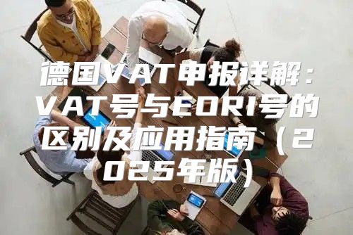 德国VAT申报详解：VAT号与EORI号的区别及应用指南2025年版