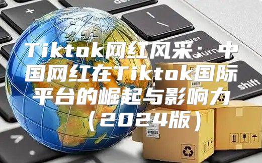 Tiktok网红风采：中国网红在Tiktok国际平台的崛起与影响力2025版