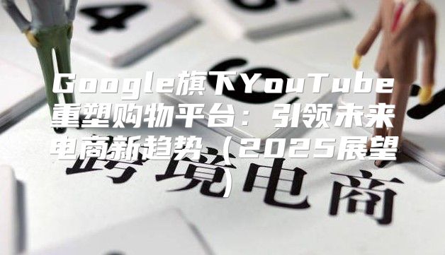 Google旗下YouTube重塑购物平台：引领未来电商新趋势2025展望