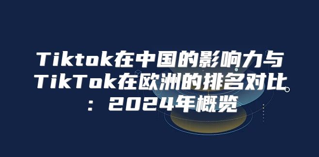 Tiktok在中国的影响力与TikTok在欧洲的排名对比：2025年概览