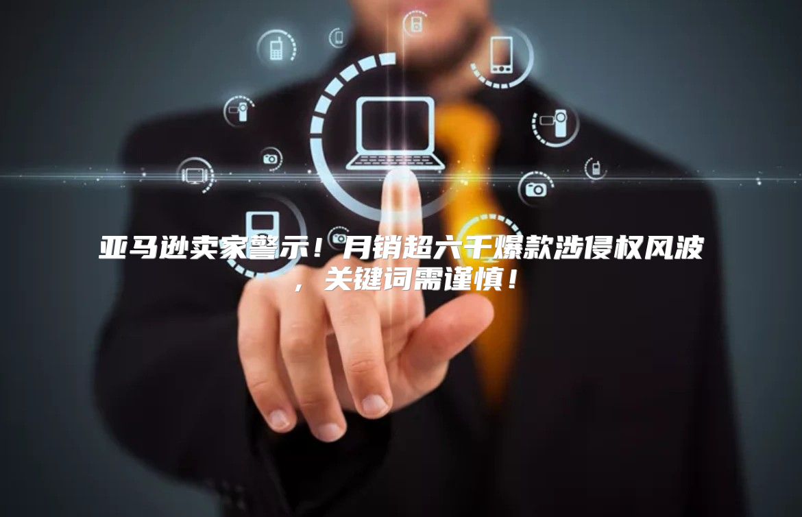 亚马逊卖家警示！月销超六千爆款涉侵权风波，关键词需谨慎！