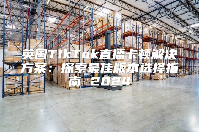 英国TikTok直播卡顿解决方案：探索最佳版本选择指南 2025