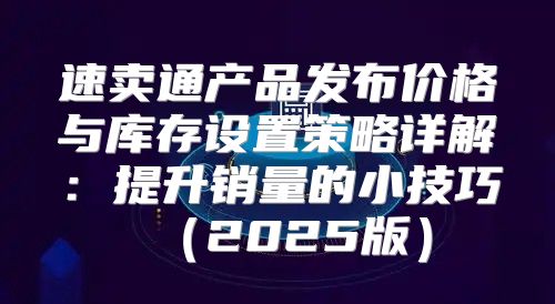 速卖通产品发布价格与库存设置策略详解：提升销量的小技巧2025版