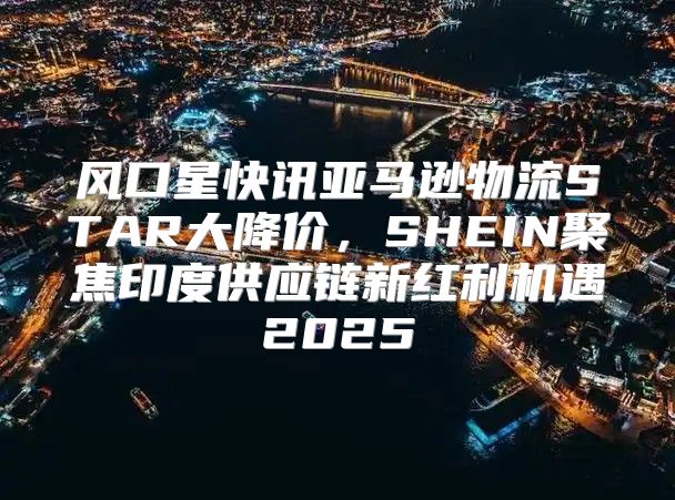 风口星快讯亚马逊物流STAR大降价，SHEIN聚焦印度供应链新红利机遇2025