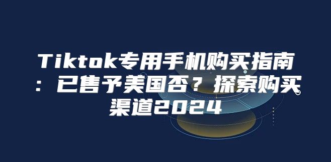 Tiktok专用手机购买指南：已售予美国否？探索购买渠道2025