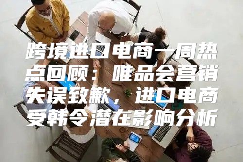 跨境进口电商一周热点回顾：唯品会营销失误致歉，进口电商受韩令潜在影响分析