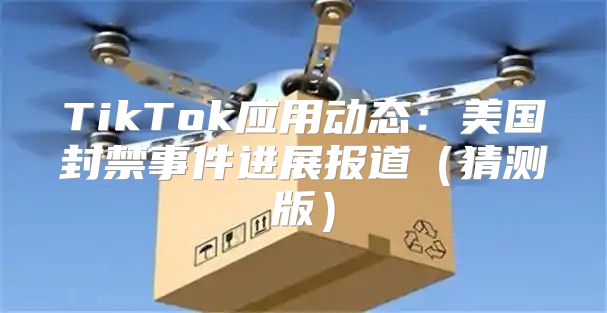 TikTok应用动态：美国封禁事件进展报道猜测版