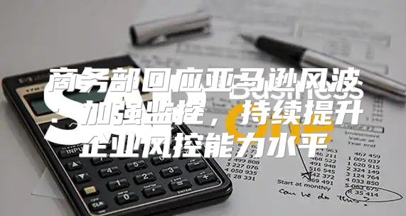 商务部回应亚马逊风波：加强监控，持续提升企业风控能力水平