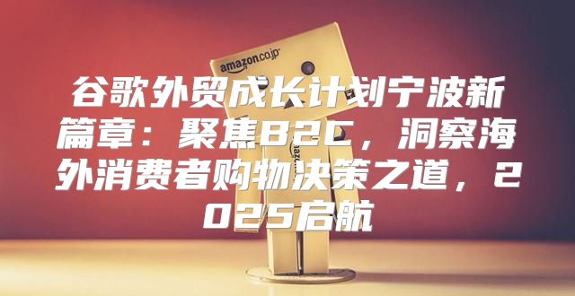 谷歌外贸成长计划宁波新篇章：聚焦B2C，洞察海外消费者购物决策之道，2025启航