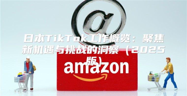 日本TikTok工作概览：聚焦新机遇与挑战的洞察2025版