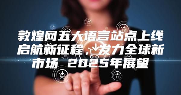 敦煌网五大语言站点上线启航新征程，发力全球新市场 2025年展望