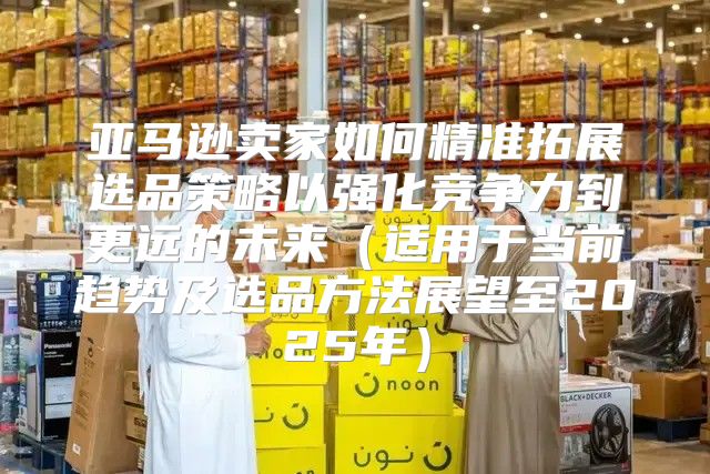亚马逊卖家如何精准拓展选品策略以强化竞争力到更远的未来适用于当前趋势及选品方法展望至2025年