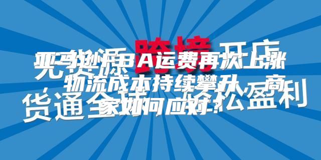 亚马逊FBA运费再次上涨，物流成本持续攀升，商家如何应对？