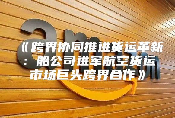 跨界协同推进货运革新：船公司进军航空货运市场巨头跨界合作