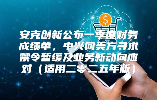 安克创新公布一季度财务成绩单，中兴向美方寻求禁令暂缓及业务新动向应对适用二零二五年版