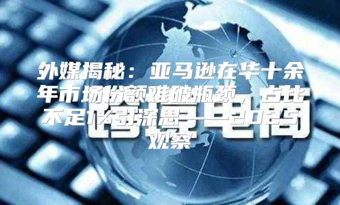 外媒揭秘：亚马逊在华十余年市场份额难破瓶颈，占比不足1%引深思——2025观察