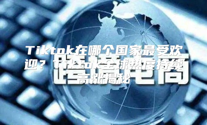 Tiktok在哪个国家最受欢迎？Tiktok全球热度持续高涨揭秘