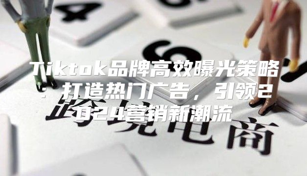 Tiktok品牌高效曝光策略：打造热门广告，引领2025营销新潮流