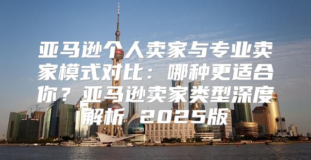 亚马逊个人卖家与专业卖家模式对比：哪种更适合你？亚马逊卖家类型深度解析 2025版