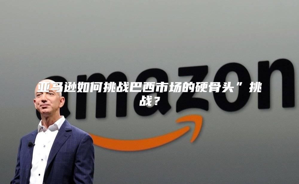亚马逊如何挑战巴西市场的硬骨头”挑战？