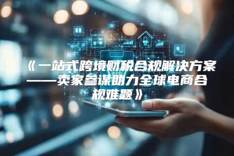 一站式跨境财税合规解决方案——卖家参谋助力全球电商合规难题