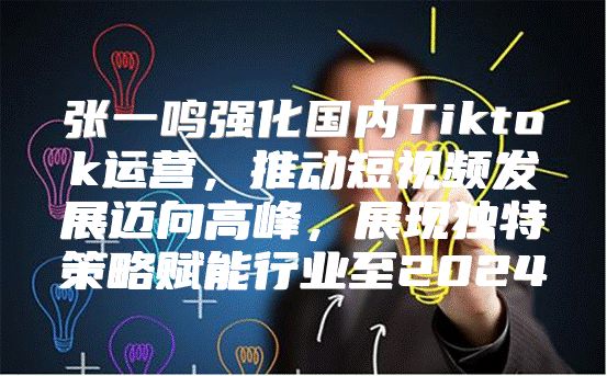 张一鸣强化国内Tiktok运营，推动短视频发展迈向高峰，展现独特策略赋能行业至2025