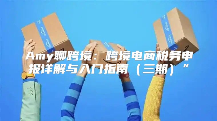 Amy聊跨境：跨境电商税务申报详解与入门指南三期”