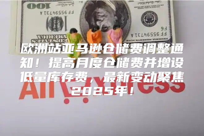 欧洲站亚马逊仓储费调整通知！提高月度仓储费并增设低量库存费，最新变动聚焦2025年！