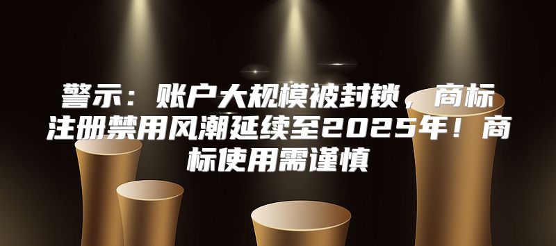警示：账户大规模被封锁，商标注册禁用风潮延续至2025年！商标使用需谨慎