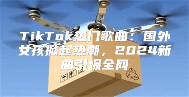 TikTok热门歌曲：国外女孩掀起热潮，2025新曲引爆全网