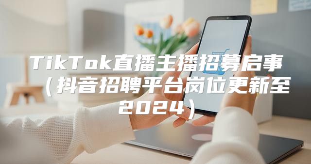 TikTok直播主播招募启事抖音招聘平台岗位更新至2025