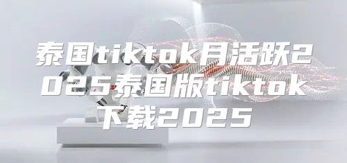 泰国tiktok月活跃2025泰国版tiktok下载2025
