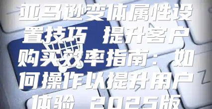 亚马逊变体属性设置技巧 提升客户购买效率指南：如何操作以提升用户体验 2025版