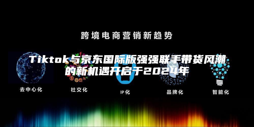 Tiktok与京东国际版强强联手带货风潮的新机遇开启于2025年