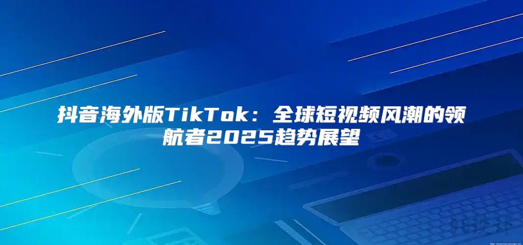 抖音海外版TikTok：全球短视频风潮的领航者2025趋势展望