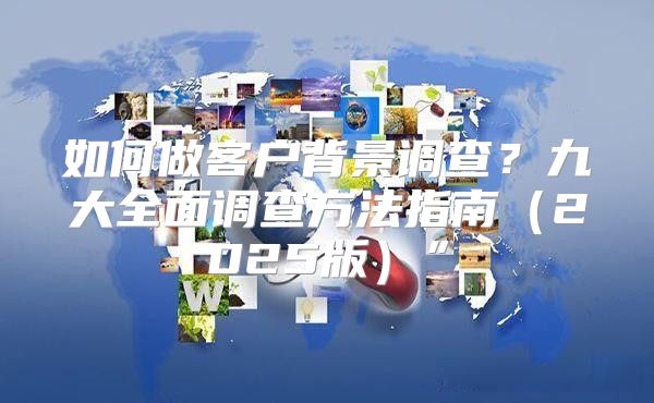 如何做客户背景调查？九大全面调查方法指南2025版”