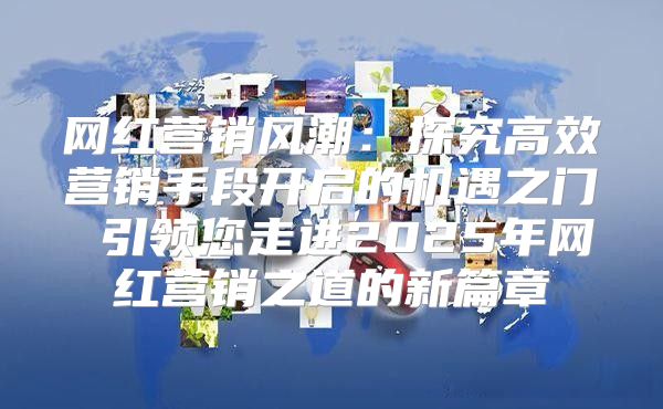 网红营销风潮：探究高效营销手段开启的机遇之门 引领您走进2025年网红营销之道的新篇章
