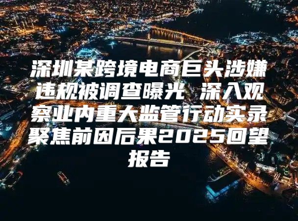 深圳某跨境电商巨头涉嫌违规被调查曝光 深入观察业内重大监管行动实录聚焦前因后果2025回望报告