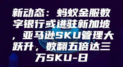 新动态：蚂蚁金服数字银行或进驻新加坡，亚马逊SKU管理大跃升，数翻五倍达三万SKU-日