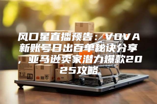 风口星直播预告：VOVA新账号日出百单秘诀分享，亚马逊卖家潜力爆款2025攻略