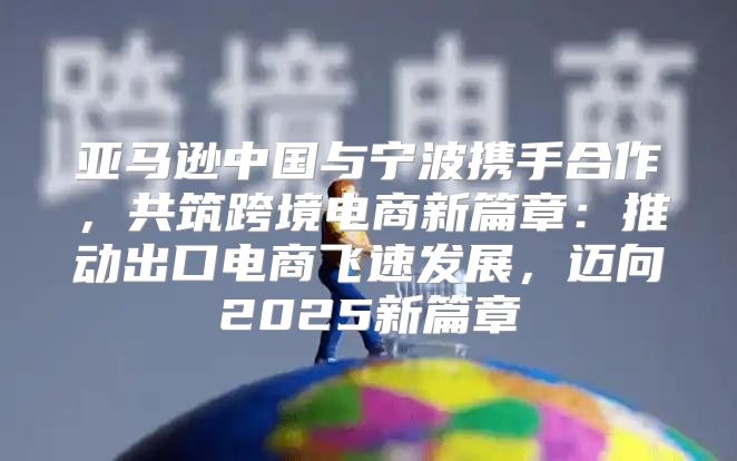 亚马逊中国与宁波携手合作，共筑跨境电商新篇章：推动出口电商飞速发展，迈向2025新篇章