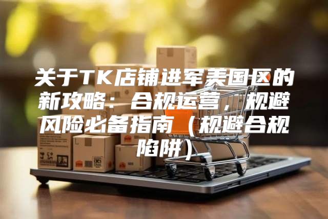 关于TK店铺进军美国区的新攻略：合规运营，规避风险必备指南规避合规陷阱