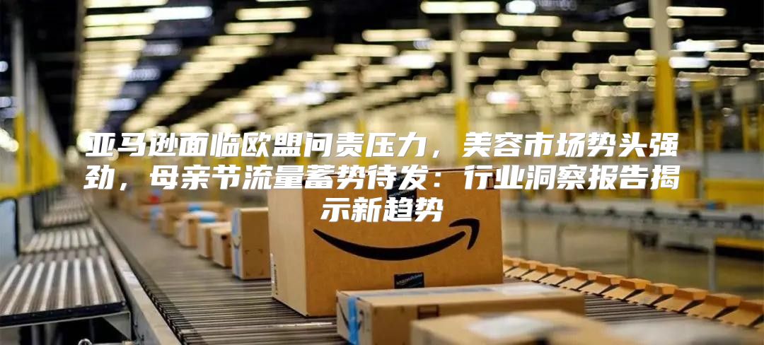 亚马逊面临欧盟问责压力，美容市场势头强劲，母亲节流量蓄势待发：行业洞察报告揭示新趋势