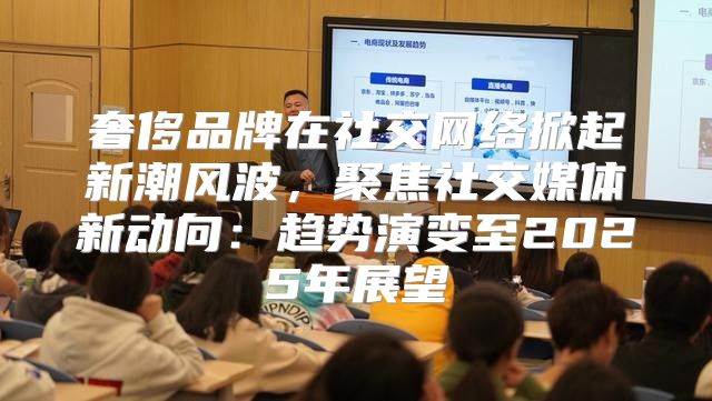 奢侈品牌在社交网络掀起新潮风波，聚焦社交媒体新动向：趋势演变至2025年展望