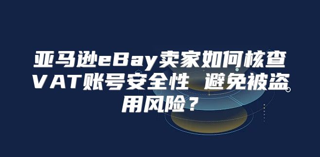 亚马逊eBay卖家如何核查VAT账号安全性 避免被盗用风险？