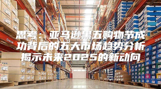 思考：亚马逊黑五购物节成功背后的五大市场趋势分析揭示未来2025的新动向