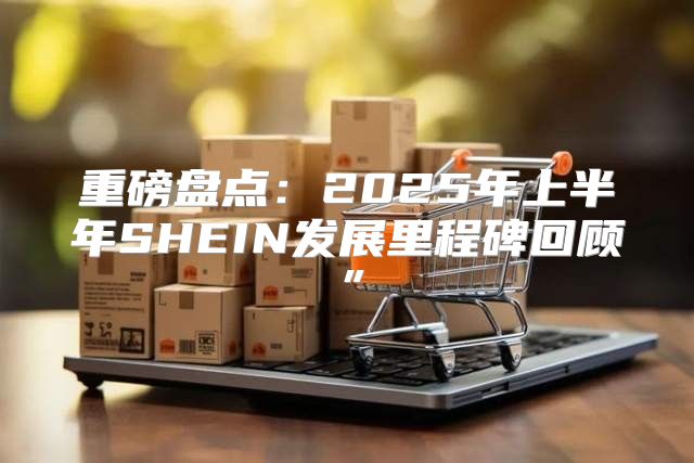 重磅盘点：2025年上半年SHEIN发展里程碑回顾”