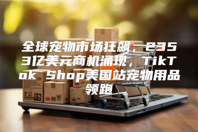 全球宠物市场狂飙，2353亿美元商机涌现，TikTok Shop美国站宠物用品领跑