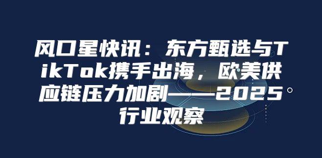 风口星快讯：东方甄选与TikTok携手出海，欧美供应链压力加剧——2025行业观察